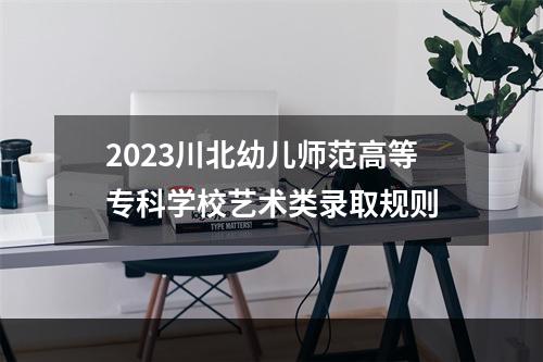 2023川北幼儿师范高等专科学校艺术类录取规则