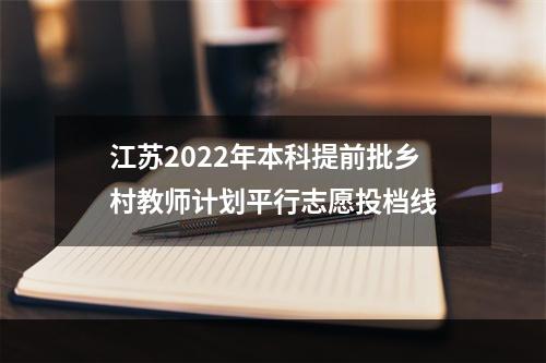 江苏2022年本科提前批乡村教师计划平行志愿投档线