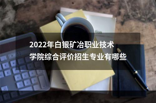 2022年白银矿冶职业技术学院综合评价招生专业有哪些