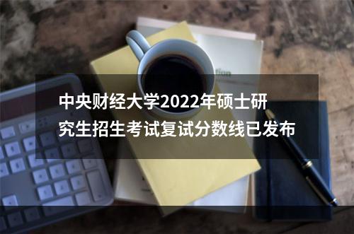 中央财经大学2022年硕士研究生招生考试复试分数线已发布