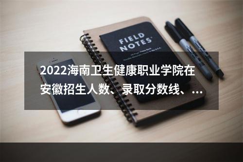 2022海南卫生健康职业学院在安徽招生人数、录取分数线、位次（文科+理科）