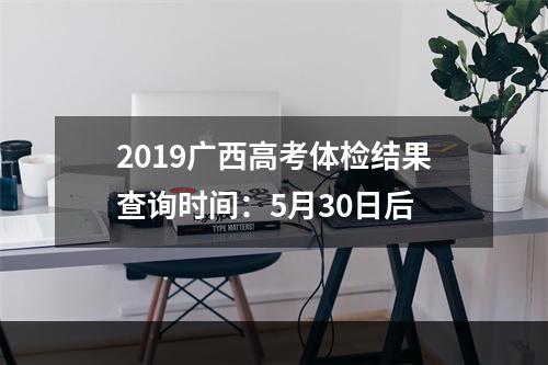 2019广西高考体检结果查询时间：5月30日后
