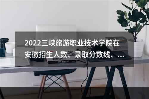 2022三峡旅游职业技术学院在安徽招生人数、录取分数线、位次（文科+理科）