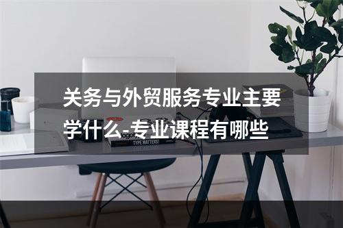 关务与外贸服务专业主要学什么-专业课程有哪些