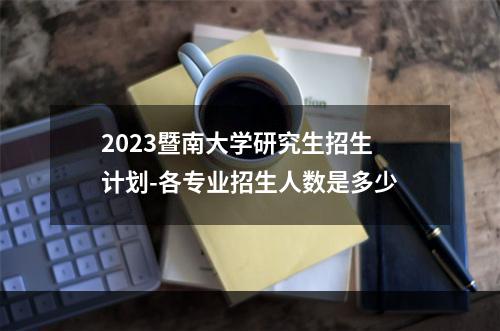 2023暨南大学研究生招生计划-各专业招生人数是多少