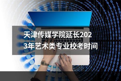 天津传媒学院延长2023年艺术类专业校考时间