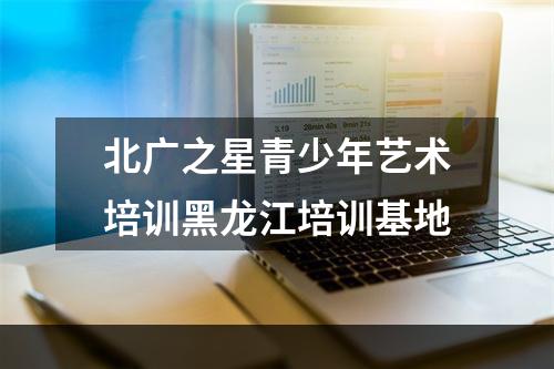 北广之星青少年艺术培训黑龙江培训基地