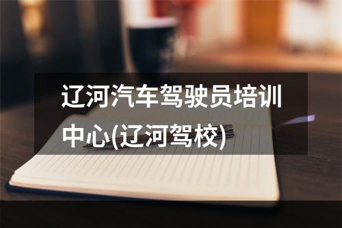 辽河汽车驾驶员培训中心(辽河驾校)