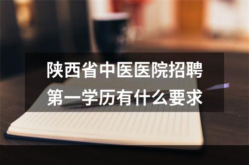 陕西省中医医院招聘第一学历有什么要求