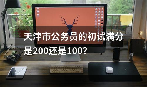天津市公务员的初试满分是200还是100？