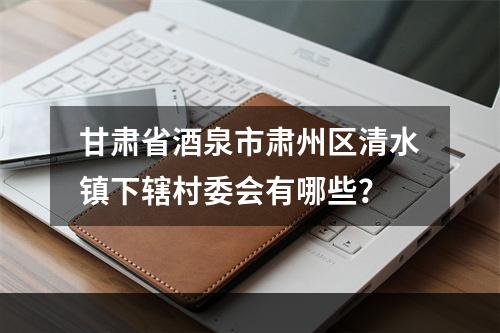甘肃省酒泉市肃州区清水镇下辖村委会有哪些？