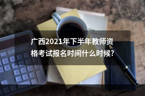 广西2021年下半年教师资格考试报名时间什么时候?