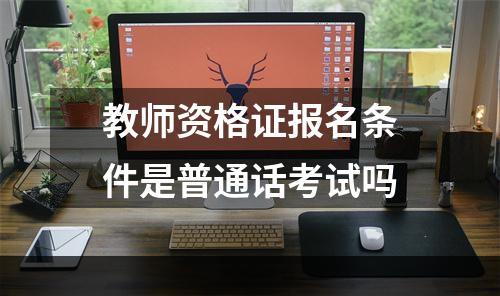教师资格证报名条件是普通话考试吗