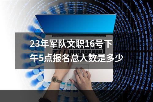 23年军队文职16号下午5点报名总人数是多少