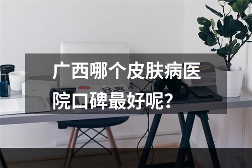 广西哪个皮肤病医院口碑最好呢？