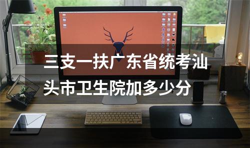 三支一扶广东省统考汕头市卫生院加多少分