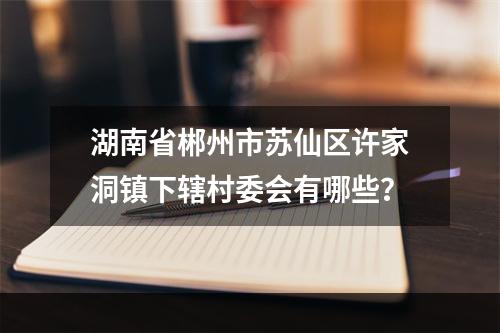 湖南省郴州市苏仙区许家洞镇下辖村委会有哪些？