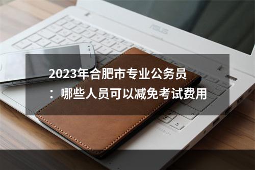 2023年合肥市专业公务员：哪些人员可以减免考试费用