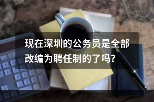 现在深圳的公务员是全部改编为聘任制的了吗？