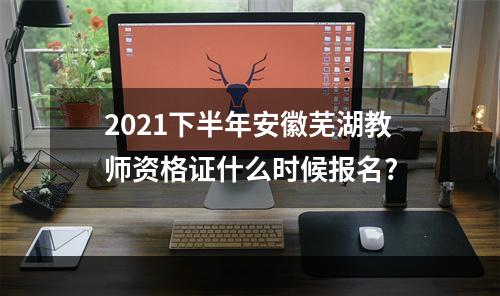 2021下半年安徽芜湖教师资格证什么时候报名?