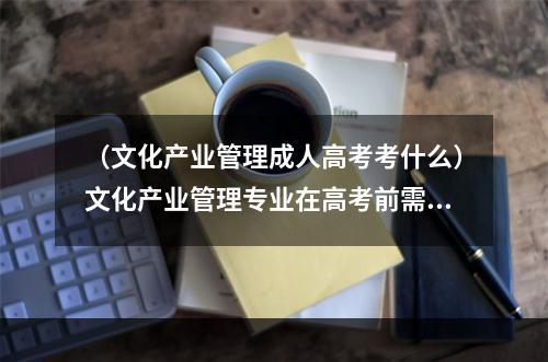 （文化产业管理成人高考考什么）文化产业管理专业在高考前需要什么准备和注意事项？