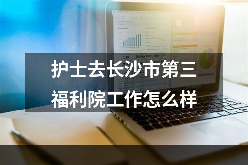 护士去长沙市第三福利院工作怎么样