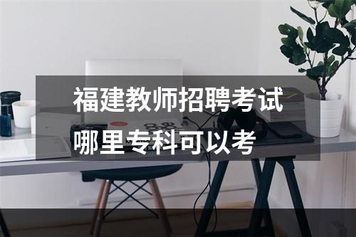 福建教师招聘考试哪里专科可以考