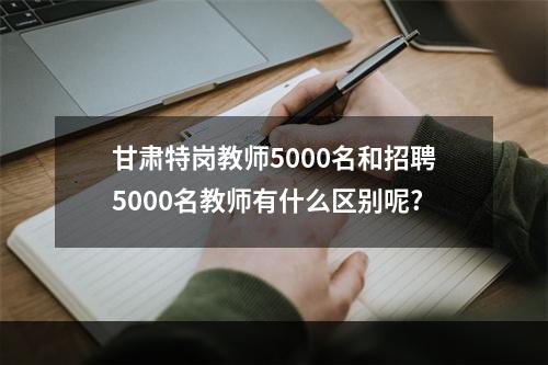 甘肃特岗教师5000名和招聘5000名教师有什么区别呢?