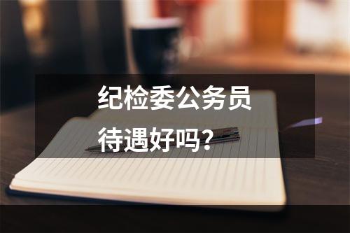 纪检委公务员待遇好吗？