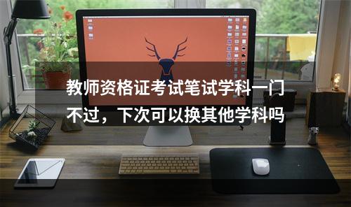 教师资格证考试笔试学科一门不过，下次可以换其他学科吗