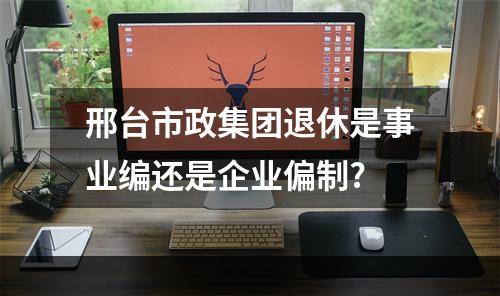 邢台市政集团退休是事业编还是企业偏制?
