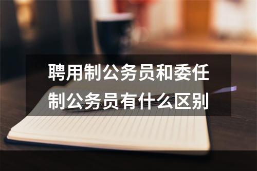 聘用制公务员和委任制公务员有什么区别