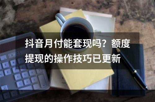 抖音月付能套现吗？额度提现的操作技巧已更新