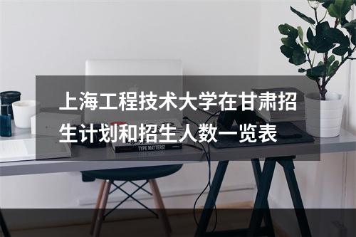 上海工程技术大学在甘肃招生计划和招生人数一览表