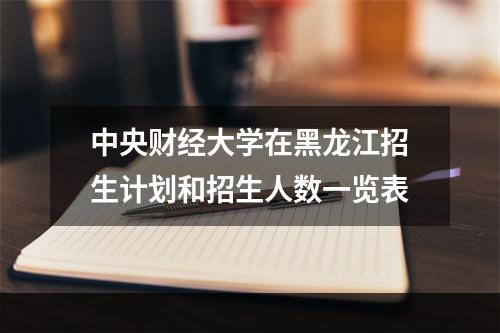 中央财经大学在黑龙江招生计划和招生人数一览表