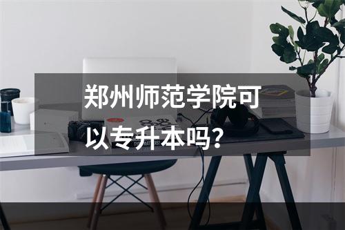 郑州师范学院可以专升本吗？