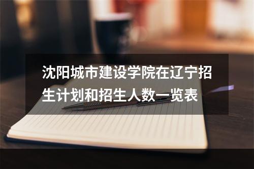 沈阳城市建设学院在辽宁招生计划和招生人数一览表