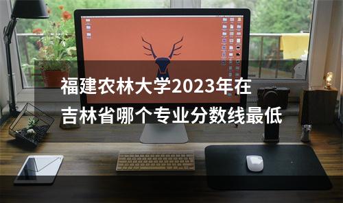 福建农林大学2023年在吉林省哪个专业分数线最低