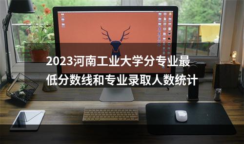 2023河南工业大学分专业最低分数线和专业录取人数统计