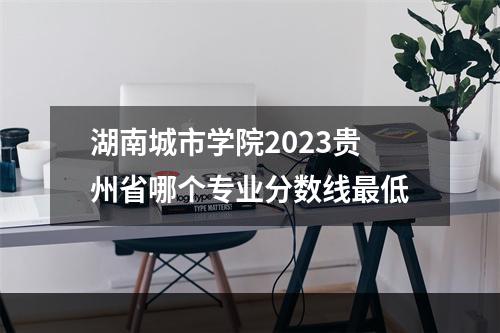 湖南城市学院2023贵州省哪个专业分数线最低