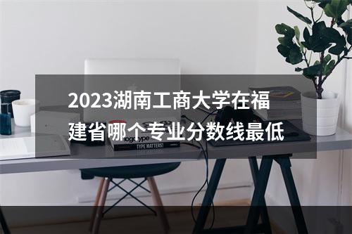 2023湖南工商大学在福建省哪个专业分数线最低