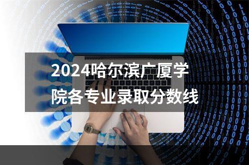 2024哈尔滨广厦学院各专业录取分数线