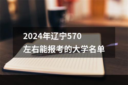 2024年辽宁570左右能报考的大学名单