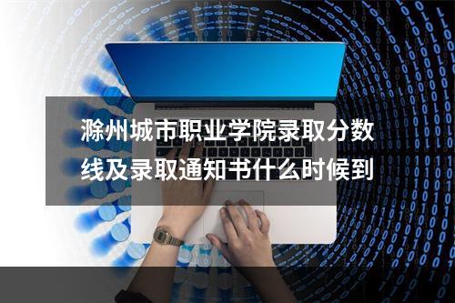 滁州城市职业学院录取分数线及录取通知书什么时候到