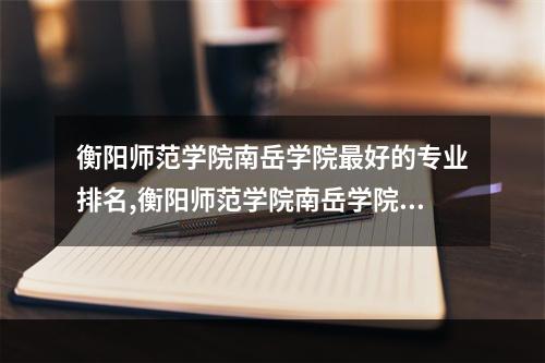 衡阳师范学院南岳学院最好的专业排名,衡阳师范学院南岳学院什么专业好