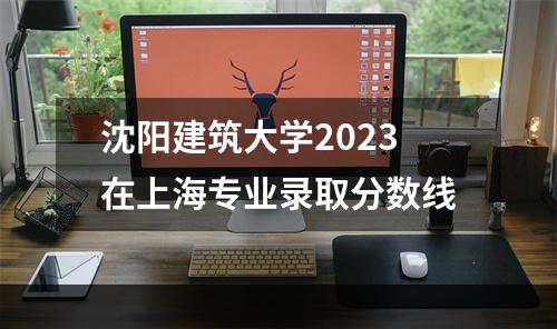 沈阳建筑大学2023在上海专业录取分数线