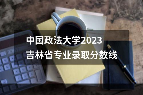 中国政法大学2023吉林省专业录取分数线