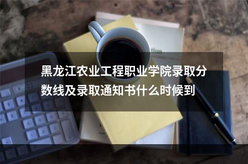 黑龙江农业工程职业学院录取分数线及录取通知书什么时候到