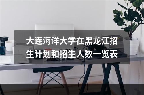 大连海洋大学在黑龙江招生计划和招生人数一览表